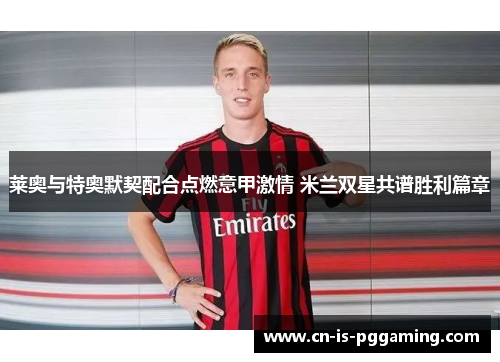 莱奥与特奥默契配合点燃意甲激情 米兰双星共谱胜利篇章