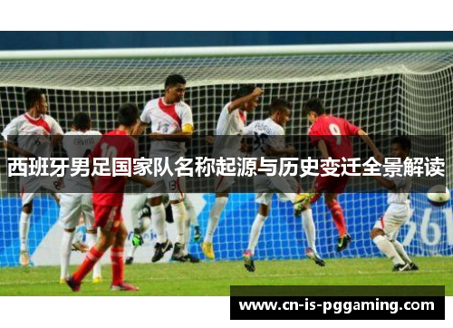 西班牙男足国家队名称起源与历史变迁全景解读 西班牙男足国家队名称起源与历史变迁全景解读