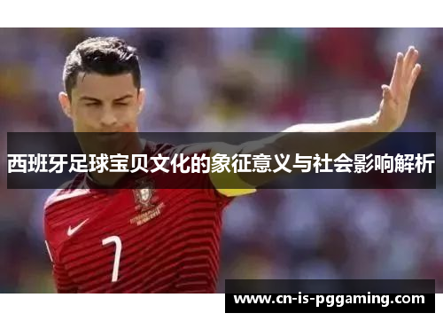 西班牙足球宝贝文化的象征意义与社会影响解析 西班牙足球宝贝文化的象征意义与社会影响解析