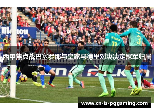 西甲焦点战巴塞罗那与皇家马德里对决决定冠军归属