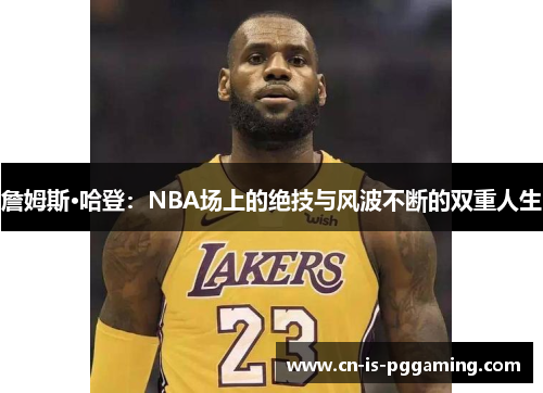 詹姆斯·哈登:NBA场上的绝技与风波不断的双重人生 詹姆斯·哈登:NBA场上的绝技与风波不断的双重人生