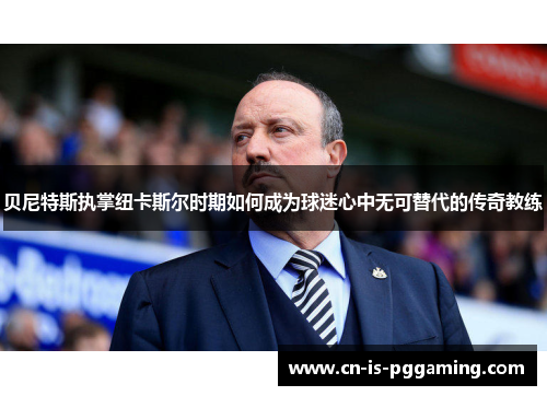 贝尼特斯执掌纽卡斯尔时期如何成为球迷心中无可替代的传奇教练