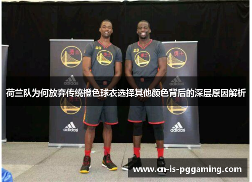 荷兰队为何放弃传统橙色球衣选择其他颜色背后的深层原因解析 荷兰队为何放弃传统橙色球衣选择其他颜色背后的深层原因解析