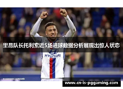 里昂队长托利索近5场进球数据分析展现出惊人状态