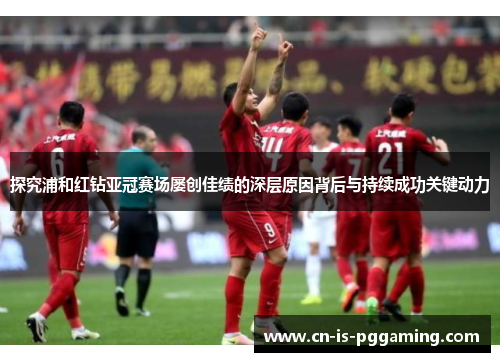 探究浦和红钻亚冠赛场屡创佳绩的深层原因背后与持续成功关键动力