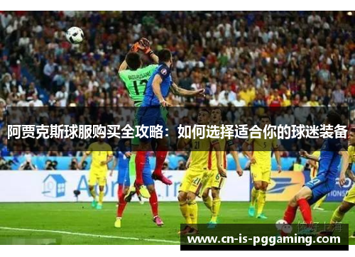 阿贾克斯球服购买全攻略：如何选择适合你的球迷装备