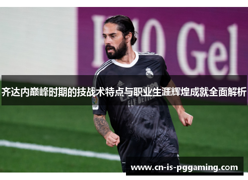 齐达内巅峰时期的技战术特点与职业生涯辉煌成就全面解析