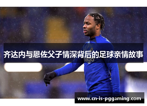 齐达内与恩佐父子情深背后的足球亲情故事