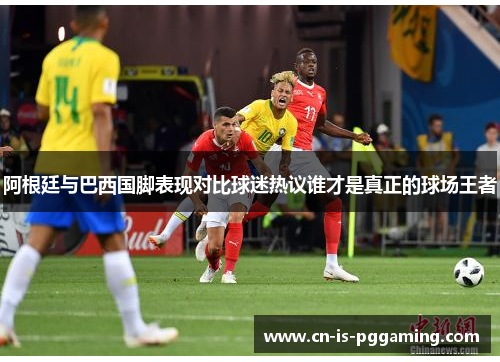 阿根廷与巴西国脚表现对比球迷热议谁才是真正的球场王者