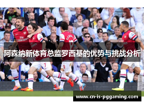 阿森纳新体育总监罗西基的优势与挑战分析