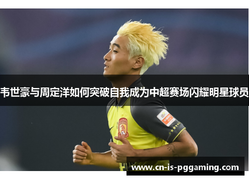 韦世豪与周定洋如何突破自我成为中超赛场闪耀明星球员 韦世豪与周定洋如何突破自我成为中超赛场闪耀明星球员