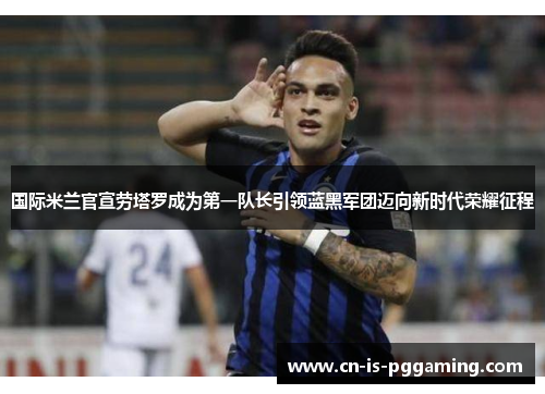 国际米兰官宣劳塔罗成为第一队长引领蓝黑军团迈向新时代荣耀征程