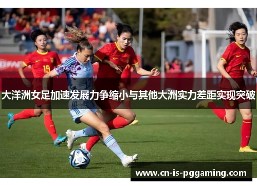大洋洲女足加速发展力争缩小与其他大洲实力差距实现突破 大洋洲女足加速发展力争缩小与其他大洲实力差距实现突破
