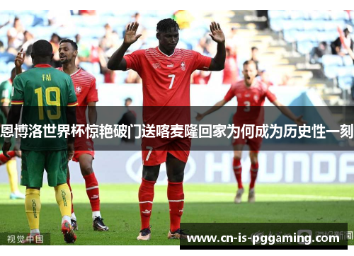 恩博洛世界杯惊艳破门送喀麦隆回家为何成为历史性一刻