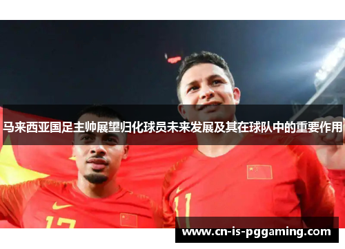 马来西亚国足主帅展望归化球员未来发展及其在球队中的重要作用