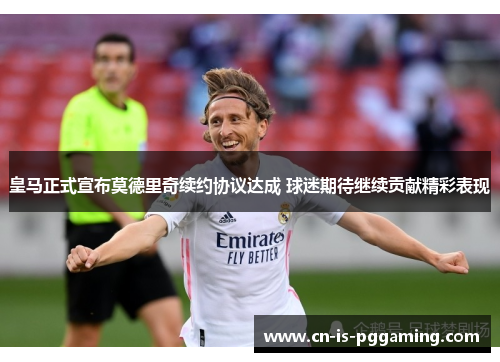 皇马正式宣布莫德里奇续约协议达成 球迷期待继续贡献精彩表现