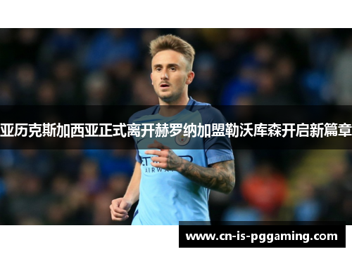 亚历克斯加西亚正式离开赫罗纳加盟勒沃库森开启新篇章